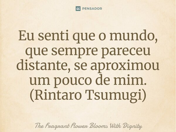 ⁠Eu senti que o mundo, que sempre pareceu distante, se aproximou um pouco de mim. (Rintaro Tsumugi)... Frase de The Fragrant Flower Blooms With Dignity.