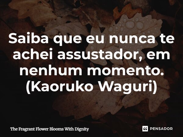 ⁠Saiba que eu nunca te achei assustador, em nenhum momento. (Kaoruko Waguri)... Frase de The Fragrant Flower Blooms With Dignity.