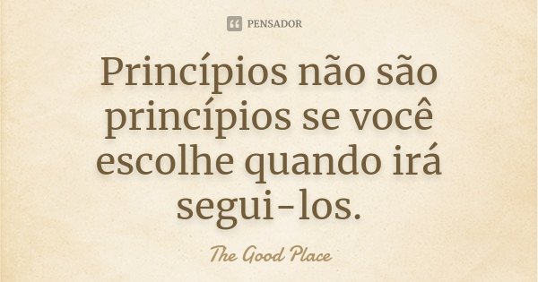 Princípios não são princípios se você escolhe quando irá segui-los.... Frase de The Good Place.