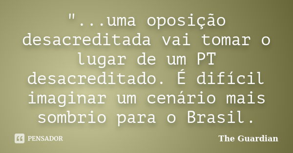 "...uma oposição desacreditada vai tomar o lugar de um PT desacreditado. É difícil imaginar um cenário mais sombrio para o Brasil.... Frase de The Guardian.