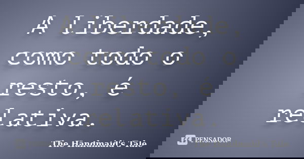 A liberdade, como todo o resto, é relativa.... Frase de The Handmaid's Tale.
