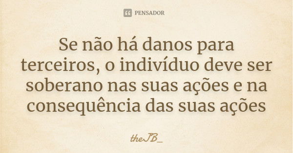 Se não há danos para terceiros, o indivíduo deve ser soberano nas suas ações e na consequência das suas ações... Frase de theJB_.