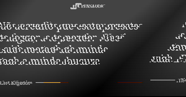 Não acredito que estou prestes a te largar, a te perder. Você tem sido metade da minha vida. E toda a minha loucura.... Frase de The Last Kingdom.