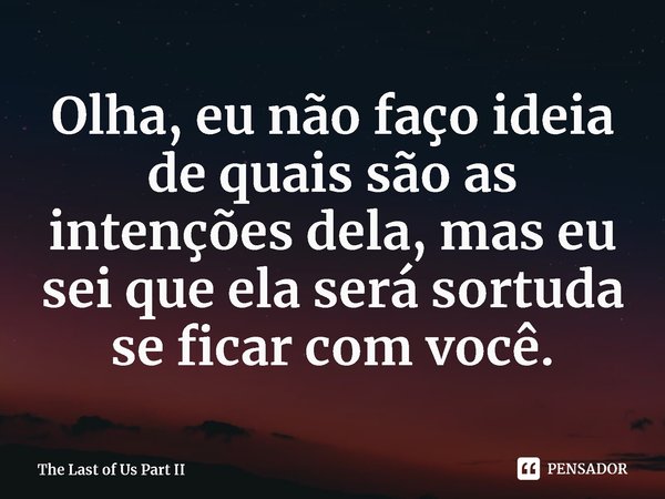 ⁠Olha, eu não faço ideia de quais são as intenções dela, mas eu sei que ela será sortuda se ficar com você.... Frase de The Last of Us Part II.