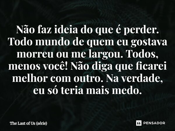 ⁠Não faz ideia do que é perder. Todo mundo de quem eu gostava morreu ou me largou. Todos, menos você! Não diga que ficarei melhor com outro. Na verdade, eu só t... Frase de The Last of Us (série).