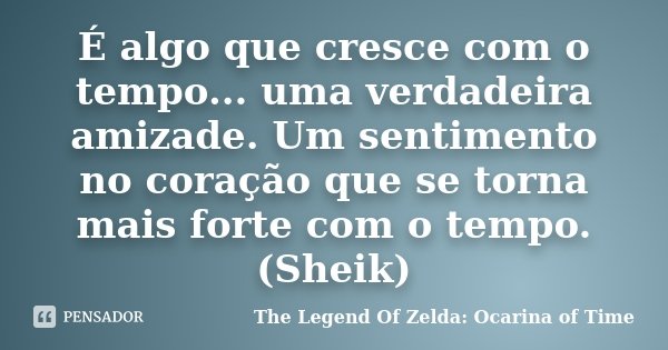 É algo que cresce com o tempo... uma verdadeira amizade. Um sentimento no coração que se torna mais forte com o tempo. (Sheik)... Frase de The Legend Of Zelda: Ocarina of Time.