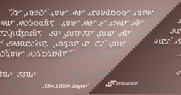 "τє ρє∂i qυє мє αנυ∂αssє cσм υмα мissãσ, qυє мє єทcнα ∂є sατisƒαçãσ. єυ gσsτσ qυαท∂σ vαi ℓá ємвαixσ, ρєçσ α τi qυє ƒiqυє viciα∂σ" ∂σωทτσωท... Frase de The Little Angel.