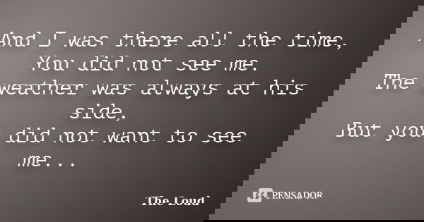 And I was there all the time, You did not see me. The weather was always at his side, But you did not want to see me...... Frase de The-Loud.