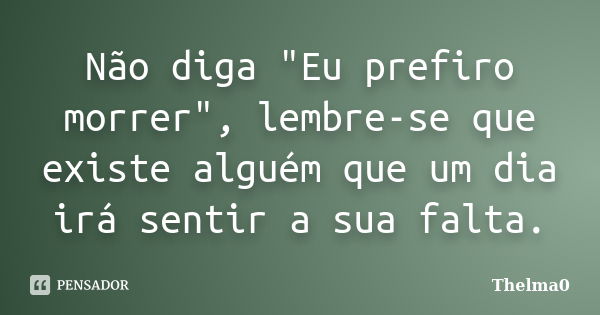 Não diga "Eu prefiro morrer", lembre-se que existe alguém que um dia irá sentir a sua falta.... Frase de Thelma0.