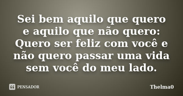 Sei bem aquilo que quero e aquilo que não quero: Quero ser feliz com você e não quero passar uma vida sem você do meu lado.... Frase de Thelma0.