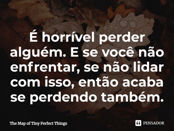 ⁠É horrível perder alguém. E se você não enfrentar, se não lidar com isso, então acaba se perdendo também.... Frase de The Map of Tiny Perfect Things.