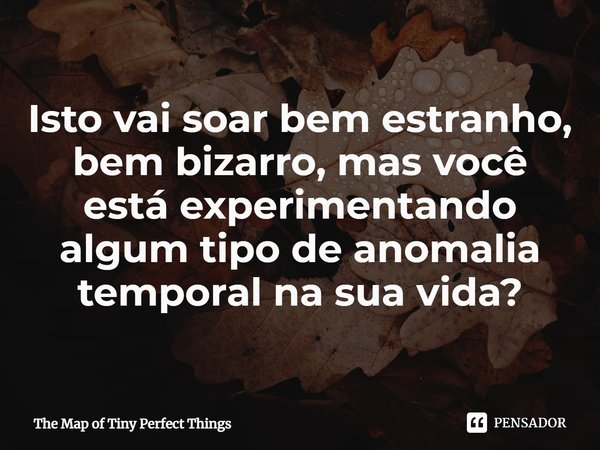 ⁠Isto vai soar bem estranho, bem bizarro, mas você está experimentando algum tipo de anomalia temporal na sua vida?... Frase de The Map of Tiny Perfect Things.