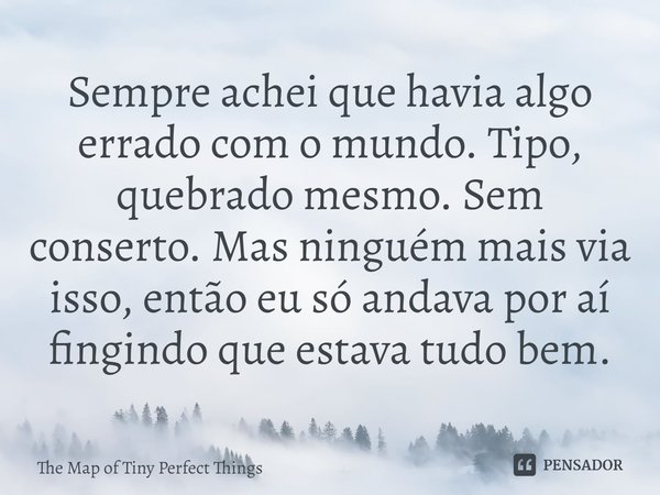 ⁠Sempre achei que havia algo errado com o mundo. Tipo, quebrado mesmo. Sem conserto. Mas ninguém mais via isso, então eu só andava por aí fingindo que estava tu... Frase de The Map of Tiny Perfect Things.