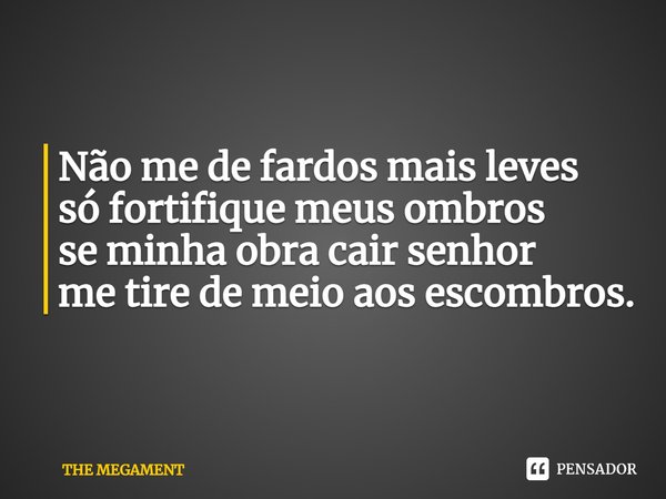 Não me de fardos mais leves
só fortifique meus ombros
se minha obra cair senhor
me tire de meio aos escombros.... Frase de THE MEGAMENT.