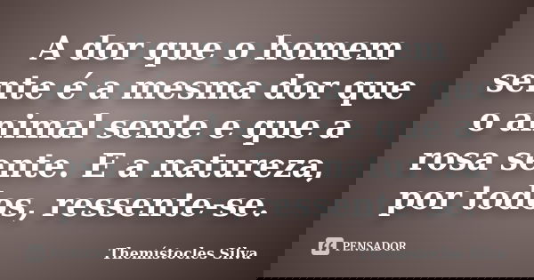 A dor que o homem sente é a mesma dor que o animal sente e que a rosa sente. E a natureza, por todos, ressente-se.... Frase de Themístocles Silva.