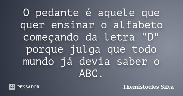 O pedante é aquele que quer ensinar o alfabeto começando da letra "D" porque julga que todo mundo já devia saber o ABC.... Frase de Themístocles Silva.