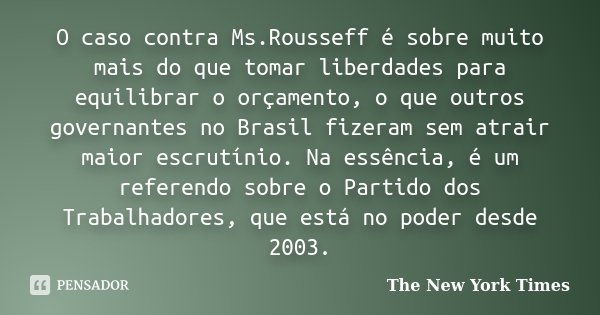 O caso contra Ms.Rousseff é sobre muito mais do que tomar liberdades para equilibrar o orçamento, o que outros governantes no Brasil fizeram sem atrair maior es... Frase de The New York Times.