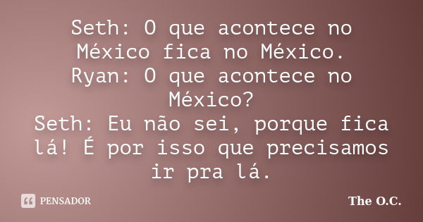 Seth: O que acontece no México fica no México. Ryan: O que acontece no México? Seth: Eu não sei, porque fica lá! É por isso que precisamos ir pra lá.... Frase de The O.C..