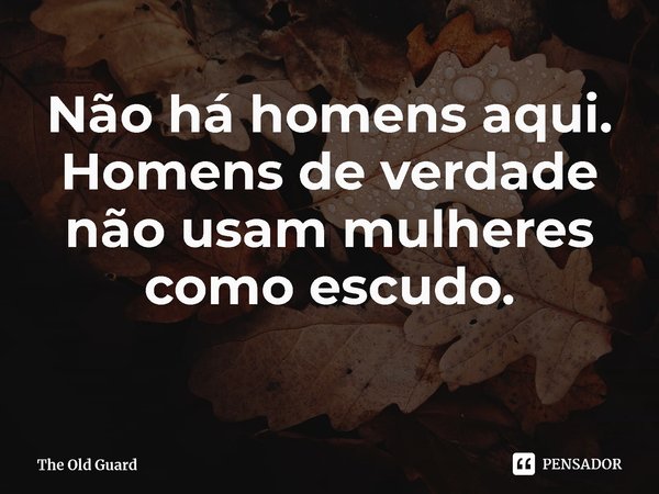 ⁠Não há homens aqui. Homens de verdade não usam mulheres como escudo.... Frase de The Old Guard.