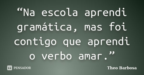 “Na escola aprendi gramática, mas foi contigo que aprendi o verbo amar.”... Frase de Theo Barbosa.