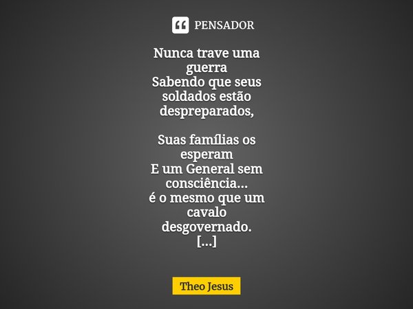 ⁠Nunca trave uma
guerra
Sabendo que seus
soldados estão
despreparados, Suas famílias os
esperam
E um General sem
consciência...
é o mesmo que um
cavalo
desgover... Frase de Theo Jesus.