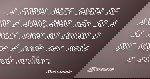 A FORMA MAIS SABIA DE AMOR é AMAR,AMAR não SO A SI MAIS AMAR NO OUTRO O QUE VOçe é pode ser mais e ainda melhor.... Frase de Theo zanda.