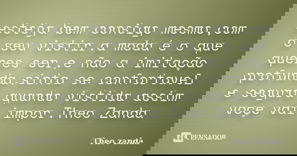 esteja bem consigo mesmo,com o seu vistir.a moda é o que queres ser,e não a imitação profunda.sinta se confortavel e segura quando vistida assim voçe vai impor.... Frase de THEO ZANDA.