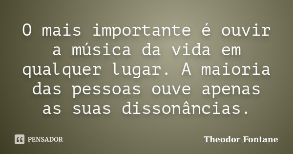 O mais importante é ouvir a música da vida em qualquer lugar. A maioria das pessoas ouve apenas as suas dissonâncias.... Frase de Theodor Fontane.