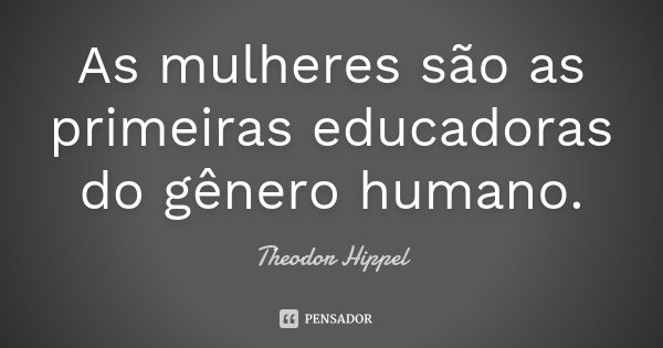 As mulheres são as primeiras educadoras do gênero humano.... Frase de Theodor Hippel.
