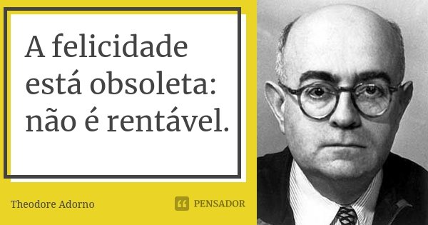 A felicidade está obsoleta: não é rentável.... Frase de Theodore Adorno.