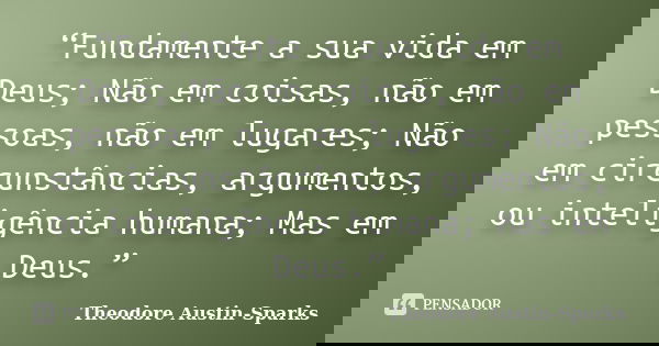 “Fundamente a sua vida em Deus; Não em coisas, não em pessoas, não em lugares; Não em circunstâncias, argumentos, ou inteligência humana; Mas em Deus.”... Frase de Theodore Austin-Sparks.