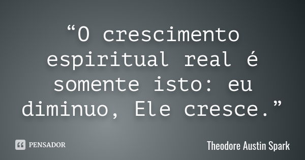 “O crescimento espiritual real é somente isto: eu diminuo, Ele cresce .”... Frase de Theodore Austin Spark.