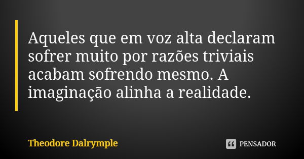 Aqueles que em voz alta declaram sofrer muito por razões triviais acabam sofrendo mesmo. A imaginação alinha a realidade.... Frase de Theodore Dalrymple.