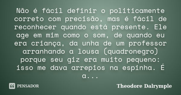 Não é fácil definir o politicamente correto com precisão, mas é fácil de reconhecer quando está presente. Ele age em mim como o som, de quando eu era criança, d... Frase de Theodore Dalrymple.