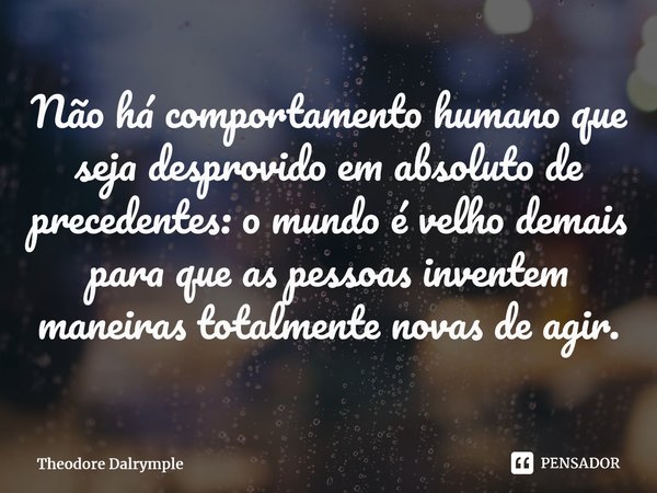 ⁠Não há comportamento humano que seja desprovido em absoluto de precedentes: o mundo é velho demais para que as pessoas inventem maneiras totalmente novas de ag... Frase de Theodore Dalrymple.