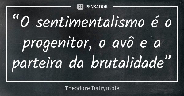 “O sentimentalismo é o progenitor, o avô e a parteira da brutalidade”... Frase de Theodore Dalrymple.