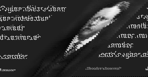 O vigor físico é bom, o vigor intelectual melhor ainda, mas, muito acima de ambos, está o vigor do caráter.... Frase de Theodore Roosevelt.
