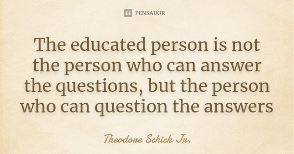 The educated person is not the person who can answer the questions, but the person who can question the answers... Frase de Theodore Schick Jr..