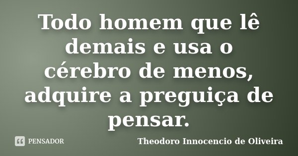 Todo homem que lê demais e usa o cérebro de menos, adquire a preguiça de pensar.... Frase de Theodoro Innocencio de Oliveira.