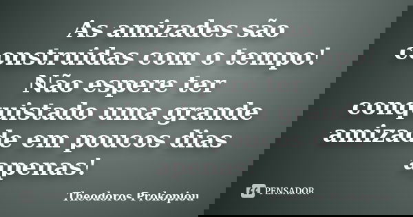 As amizades são construidas com o tempo! Não espere ter conquistado uma grande amizade em poucos dias apenas!... Frase de Theodoros Prokopiou.
