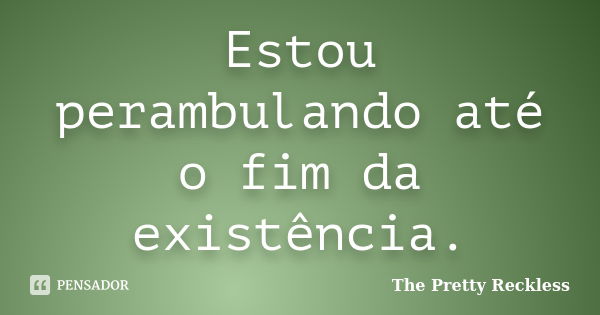 Estou perambulando até o fim da existência.... Frase de The Pretty Reckless.