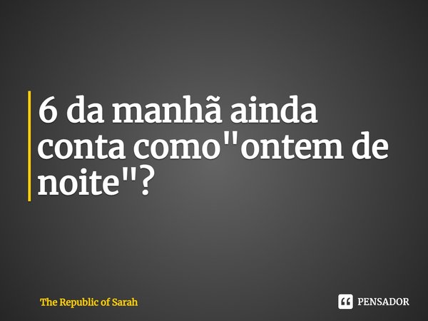 ⁠6 da manhã ainda conta como "ontem de noite"?... Frase de The Republic of Sarah.