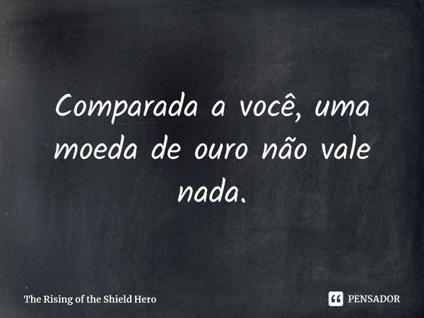 ⁠Comparada a você, uma moeda de ouro não vale nada.... Frase de The Rising of the Shield Hero.