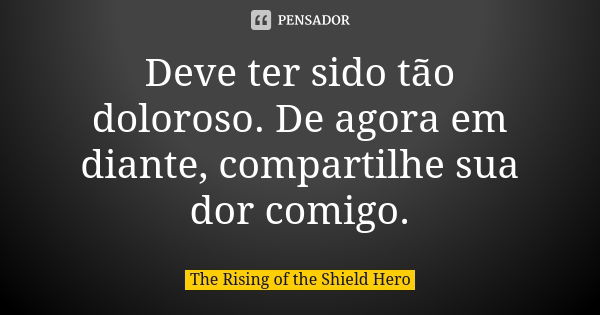Deve ter sido tão doloroso. De agora em diante, compartilhe sua dor comigo.... Frase de The Rising of the Shield Hero.