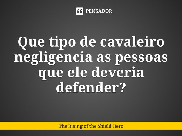 ⁠Que tipo de cavaleiro negligencia as pessoas que ele deveria defender?... Frase de The Rising of the Shield Hero.