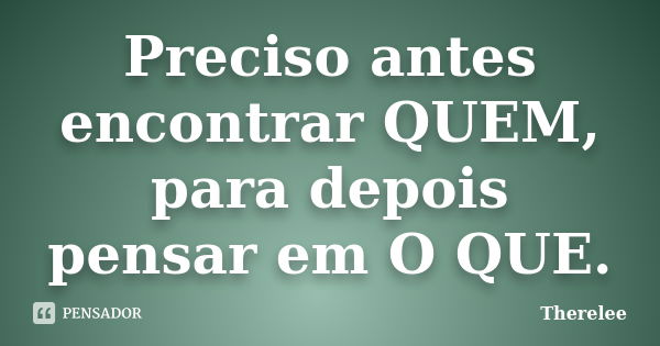 Preciso antes encontrar QUEM, para depois pensar em O QUE.... Frase de Therelee.