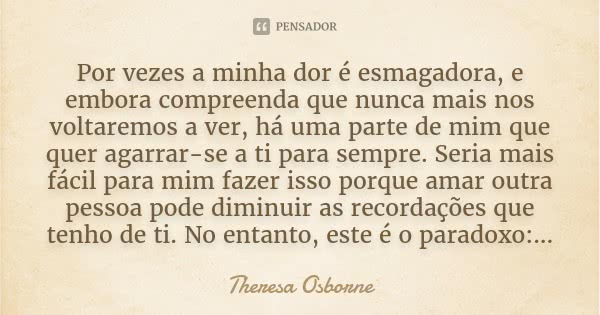 Por vezes a minha dor é esmagadora, e embora compreenda que nunca mais nos voltaremos a ver, há uma parte de mim que quer agarrar-se a ti para sempre. Seria mai... Frase de Theresa Osborne.