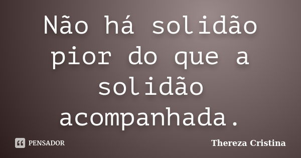 Não há solidão pior do que a solidão acompanhada.... Frase de Thereza Cristina.