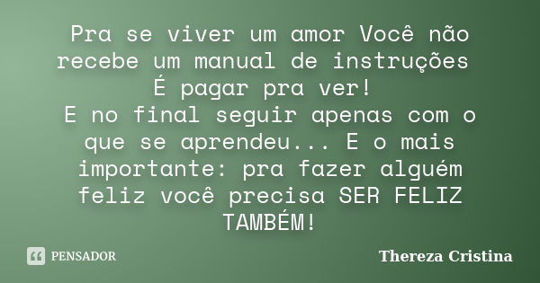 Pra se viver um amor Você não recebe um manual de instruções É pagar pra ver! E no final seguir apenas com o que se aprendeu... E o mais importante: pra fazer a... Frase de Thereza Cristina.