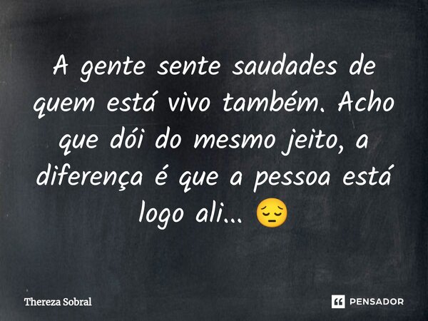 ⁠A gente sente saudades de quem está vivo também. Acho que dói do mesmo jeito, a diferença é que a pessoa está logo ali... 😔... Frase de Thereza Sobral.